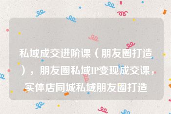 私域成交进阶课（朋友圈打造），朋友圈私域IP变现成交课，实体店同城私域朋友圈打造