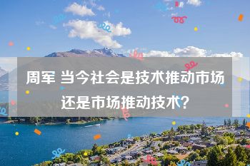 周军 当今社会是技术推动市场还是市场推动技术？