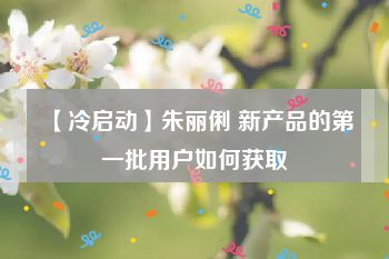 【冷启动】朱丽俐 新产品的第一批用户如何获取