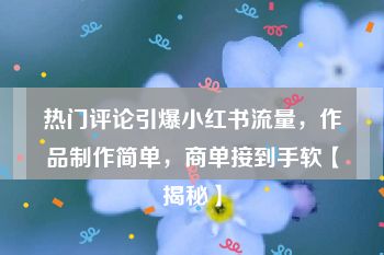 热门评论引爆小红书流量，作品制作简单，商单接到手软【揭秘】