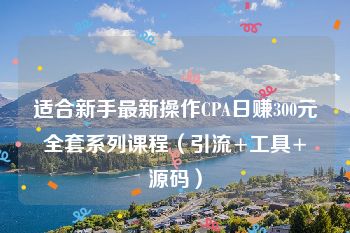 适合新手最新操作CPA日赚300元全套系列课程（引流+工具+源码）