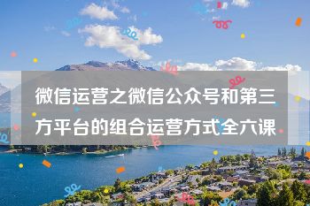 微信运营之微信公众号和第三方平台的组合运营方式全六课