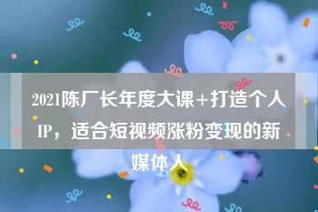 2021陈厂长年度大课+打造个人IP，适合短视频涨粉变现的新媒体人