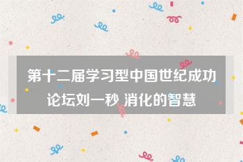 第十二届学习型中国世纪成功论坛刘一秒 消化的智慧