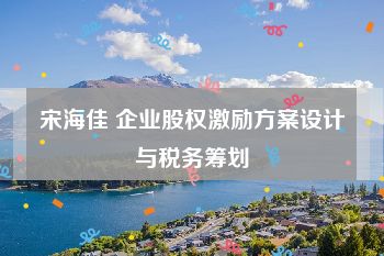 宋海佳 企业股权激励方案设计与税务筹划