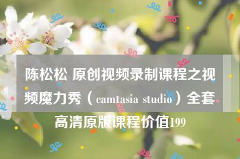 陈松松 原创视频录制课程之视频魔力秀（camtasia studio）全套高清原版课程价值199