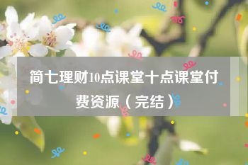 简七理财10点课堂十点课堂付费资源（完结）