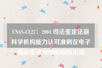 CNAS-CL27：2004 司法鉴定法庭科学机构能力认可准则在电子物证鉴定领域的应用说明