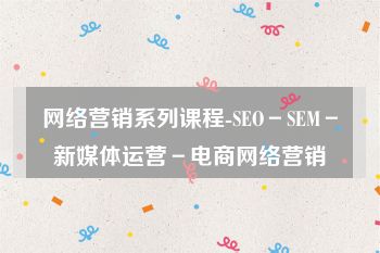 网络营销系列课程-SEO－SEM－新媒体运营－电商网络营销