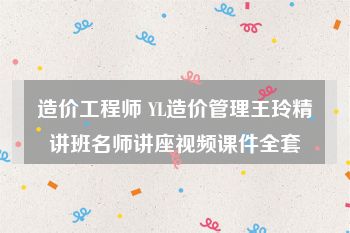 造价工程师 YL造价管理王玲精讲班名师讲座视频课件全套