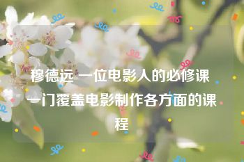 穆德远 一位电影人的必修课 一门覆盖电影制作各方面的课程