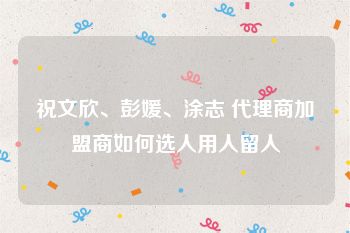 祝文欣、彭媛、涂志 代理商加盟商如何选人用人留人