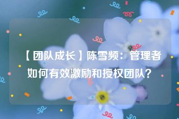 【团队成长】陈雪频：管理者如何有效激励和授权团队？