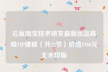 云巢淘宝技术研发最新出品高级VIP课程（共22节）价值1980元无水印版