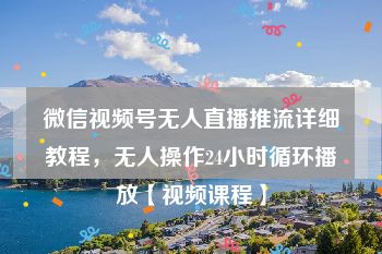 微信视频号无人直播推流详细教程，无人操作24小时循环播放【视频课程】