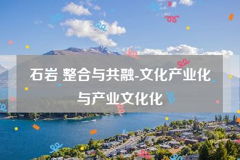 石岩 整合与共融-文化产业化与产业文化化