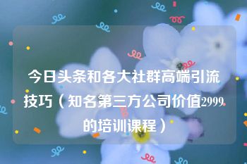 今日头条和各大社群高端引流技巧（知名第三方公司价值2999的培训课程）