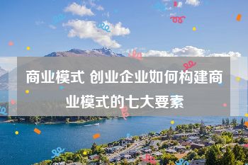 商业模式 创业企业如何构建商业模式的七大要素