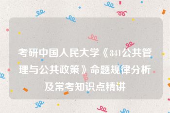 考研中国人民大学《841公共管理与公共政策》命题规律分析及常考知识点精讲