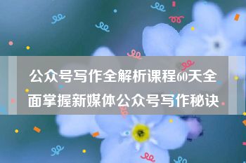 公众号写作全解析课程60天全面掌握新媒体公众号写作秘诀