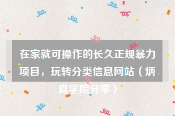 在家就可操作的长久正规暴力项目，玩转分类信息网站（炳真学院分享）