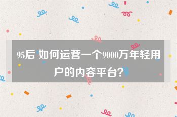 95后 如何运营一个9000万年轻用户的内容平台？