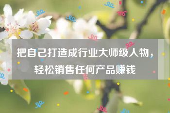 把自己打造成行业大师级人物，轻松销售任何产品赚钱