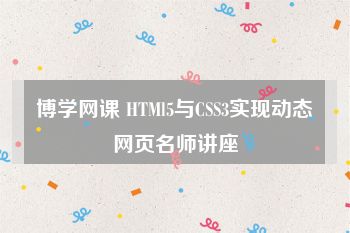 博学网课 HTMl5与CSS3实现动态网页名师讲座