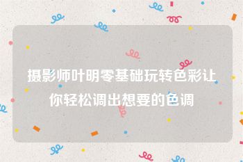 摄影师叶明零基础玩转色彩让你轻松调出想要的色调