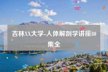 吉林XX大学-人体解剖学讲座80集全