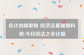 会计初级职称 经济法基础预科班:今日说法之会计篇