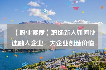 【职业素质】职场新人如何快速融入企业，为企业创造价值