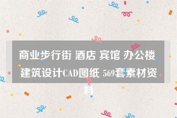 商业步行街 酒店 宾馆 办公楼 建筑设计CAD图纸 569套素材资料