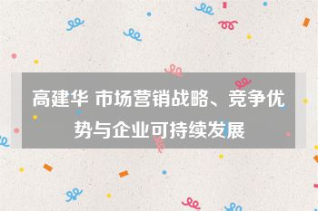 高建华 市场营销战略、竞争优势与企业可持续发展